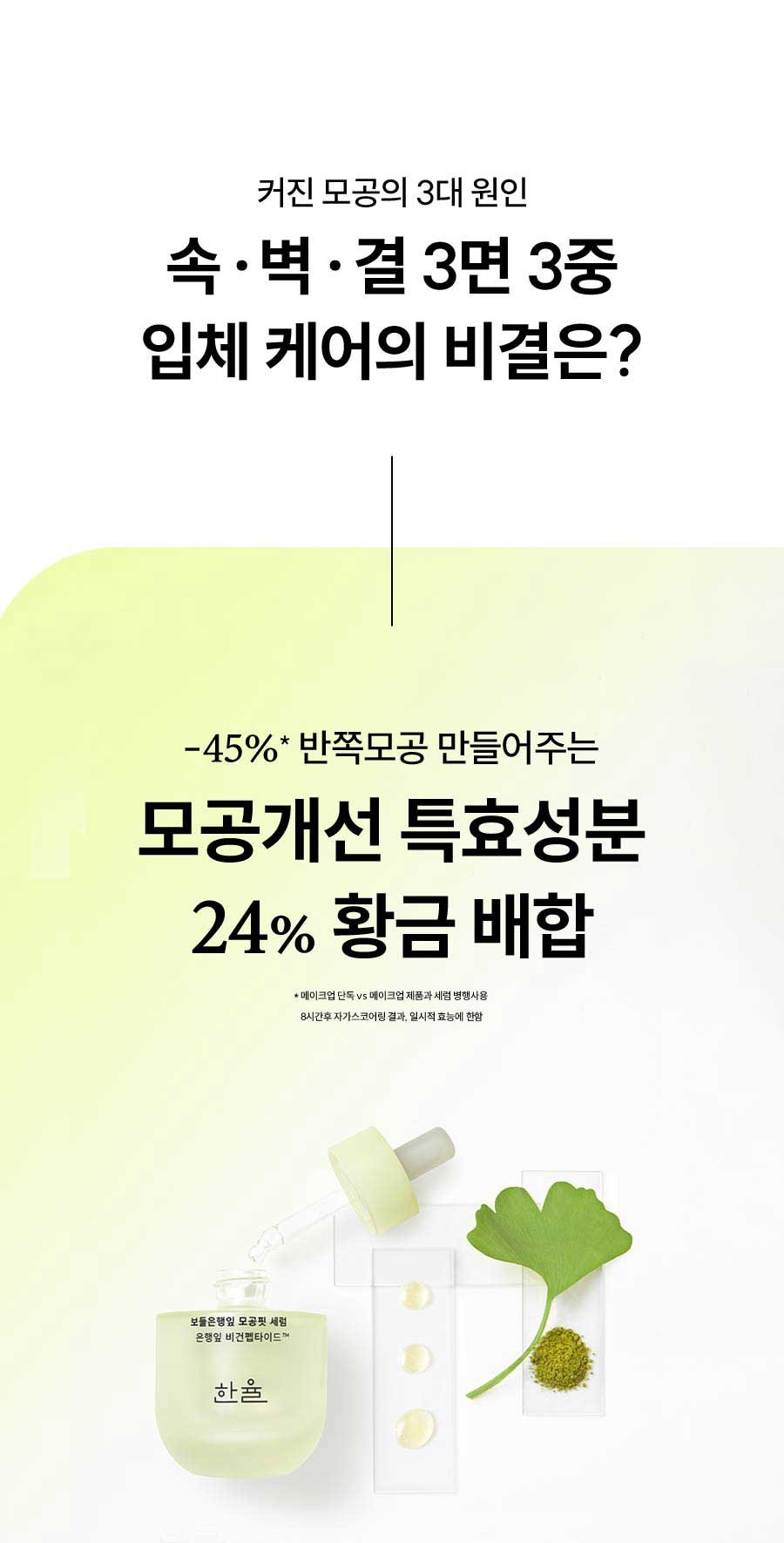 커진 모공의 3대 원인 속 · 벽 · 결 3면 3중 입체 케어의 비결은? -45%* 반쪽모공 만들어주는 모공개선 특효성분 24% 황금 배합